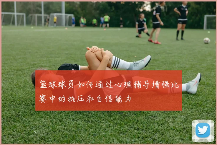篮球球员如何通过心理辅导增强比赛中的抗压和自信能力