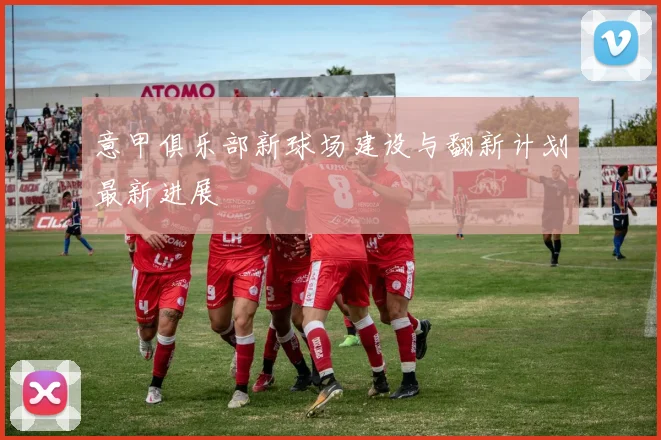 意甲俱乐部新球场建设与翻新计划最新进展