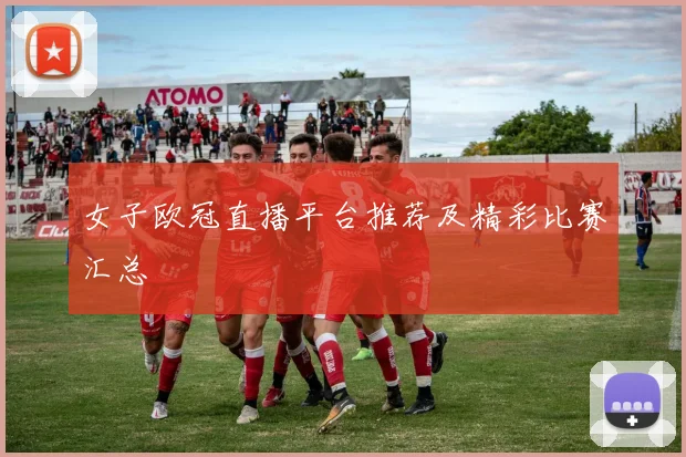 女子欧冠直播平台推荐及精彩比赛汇总