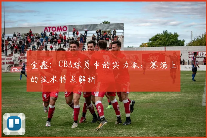 金鑫：CBA球员中的实力派，赛场上的技术特点解析