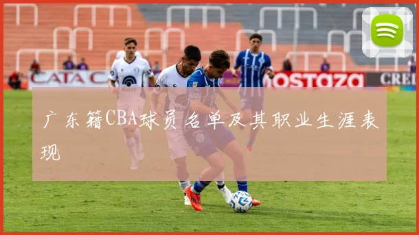 广东籍CBA球员名单及其职业生涯表现