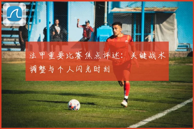 法甲重要比赛焦点评述：关键战术调整与个人闪光时刻