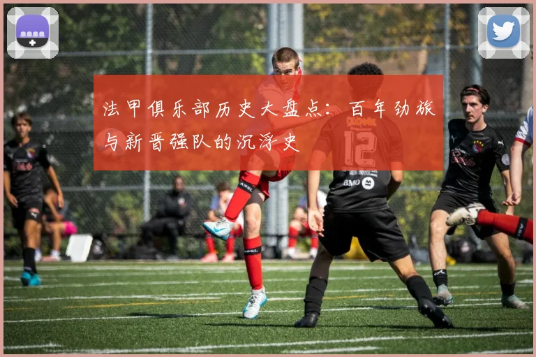 法甲俱乐部历史大盘点：百年劲旅与新晋强队的沉浮史